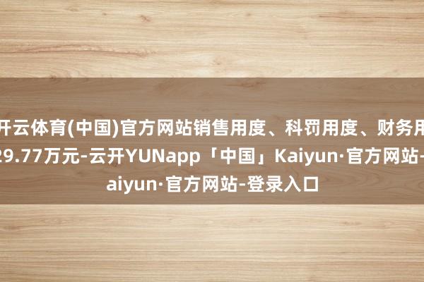开云体育(中国)官方网站销售用度、科罚用度、财务用度共计829.77万元-云开YUNapp「中国」Kaiyun·官方网站-登录入口