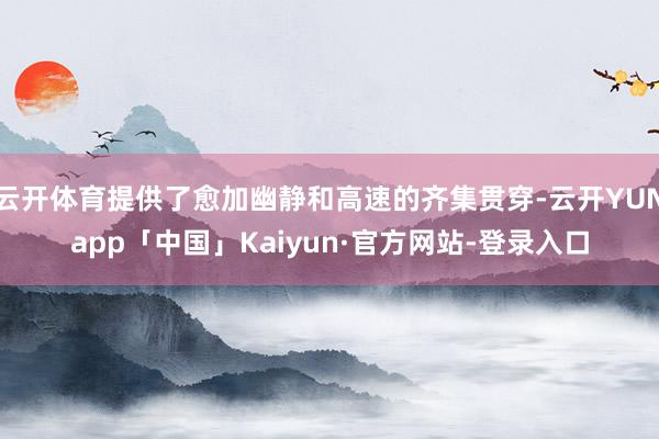 云开体育提供了愈加幽静和高速的齐集贯穿-云开YUNapp「中国」Kaiyun·官方网站-登录入口