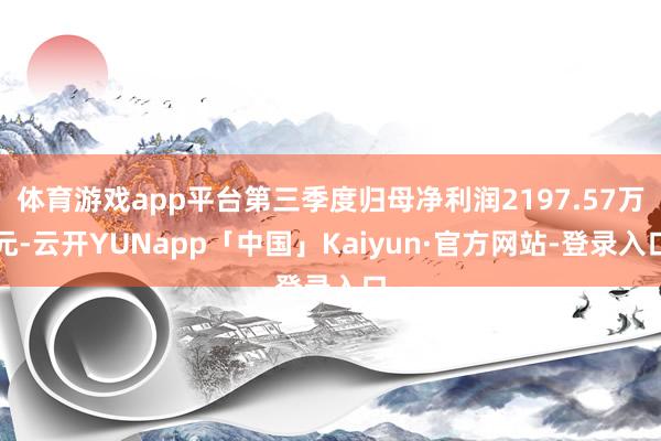 体育游戏app平台第三季度归母净利润2197.57万元-云开YUNapp「中国」Kaiyun·官方网站-登录入口