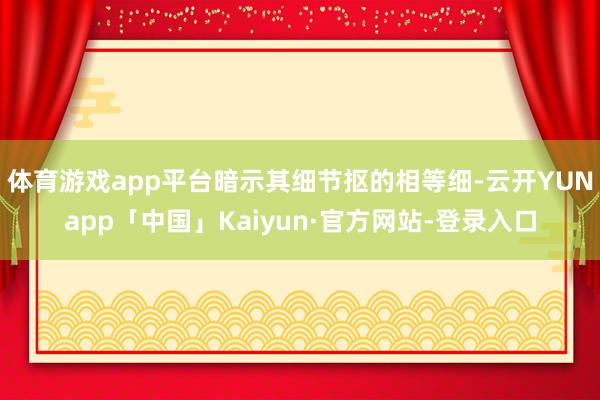 体育游戏app平台暗示其细节抠的相等细-云开YUNapp「中国」Kaiyun·官方网站-登录入口