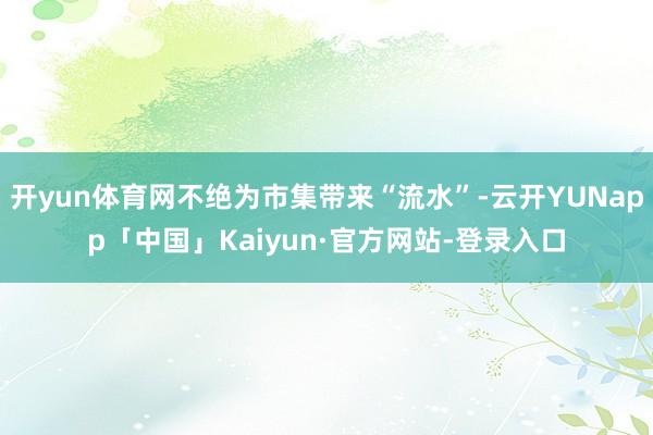 开yun体育网不绝为市集带来“流水”-云开YUNapp「中国」Kaiyun·官方网站-登录入口