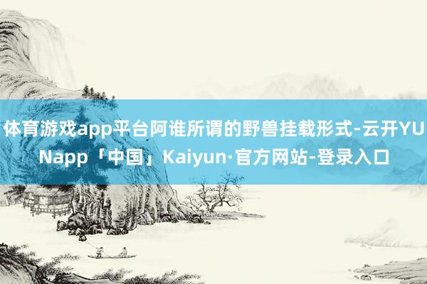 体育游戏app平台阿谁所谓的野兽挂载形式-云开YUNapp「中国」Kaiyun·官方网站-登录入口