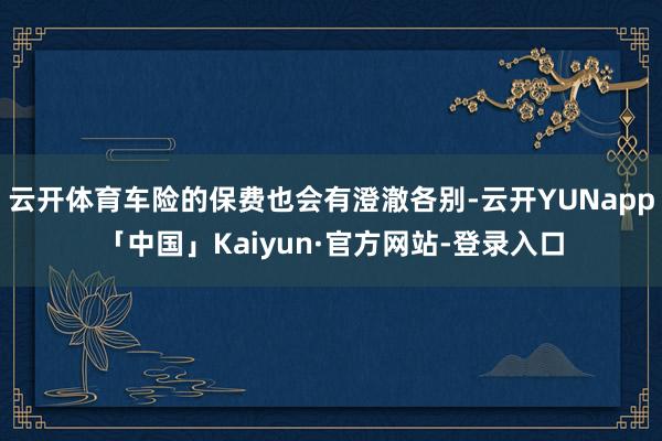 云开体育车险的保费也会有澄澈各别-云开YUNapp「中国」Kaiyun·官方网站-登录入口