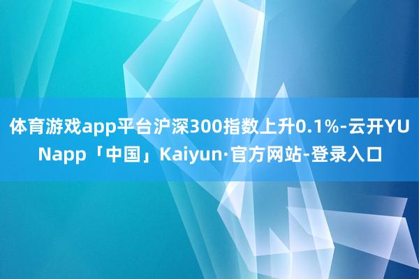 体育游戏app平台沪深300指数上升0.1%-云开YUNapp「中国」Kaiyun·官方网站-登录入口