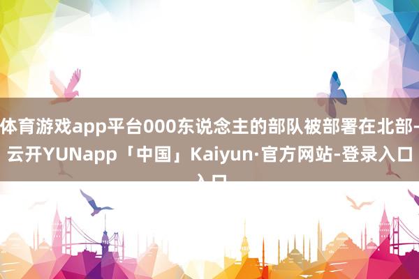 体育游戏app平台000东说念主的部队被部署在北部-云开YUNapp「中国」Kaiyun·官方网站-登录入口