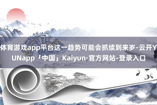 体育游戏app平台这一趋势可能会抓续到来岁-云开YUNapp「中国」Kaiyun·官方网站-登录入口