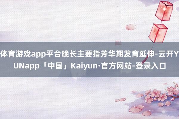体育游戏app平台晚长主要指芳华期发育延伸-云开YUNapp「中国」Kaiyun·官方网站-登录入口