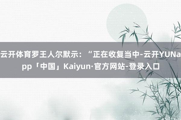 云开体育罗王人尔默示：“正在收复当中-云开YUNapp「中国」Kaiyun·官方网站-登录入口