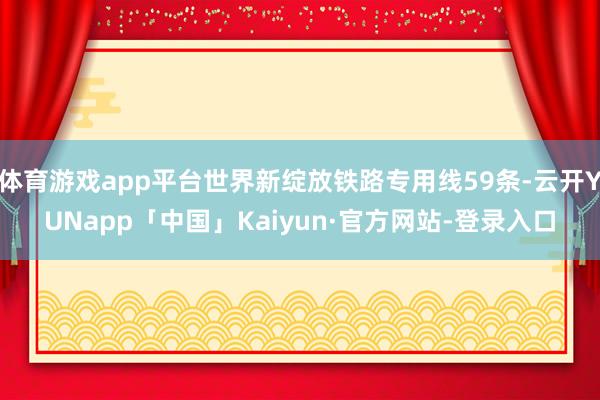 体育游戏app平台世界新绽放铁路专用线59条-云开YUNapp「中国」Kaiyun·官方网站-登录入口