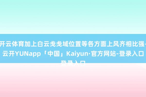 开云体育加上白云戋戋域位置等各方面上风齐相比强-云开YUNapp「中国」Kaiyun·官方网站-登录入口