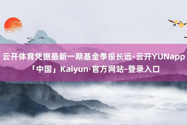 云开体育凭据最新一期基金季报长远-云开YUNapp「中国」Kaiyun·官方网站-登录入口