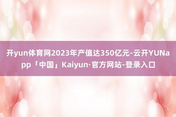 开yun体育网2023年产值达350亿元-云开YUNapp「中国」Kaiyun·官方网站-登录入口
