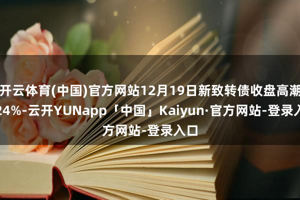 开云体育(中国)官方网站12月19日新致转债收盘高潮1.24%-云开YUNapp「中国」Kaiyun·官方网站-登录入口