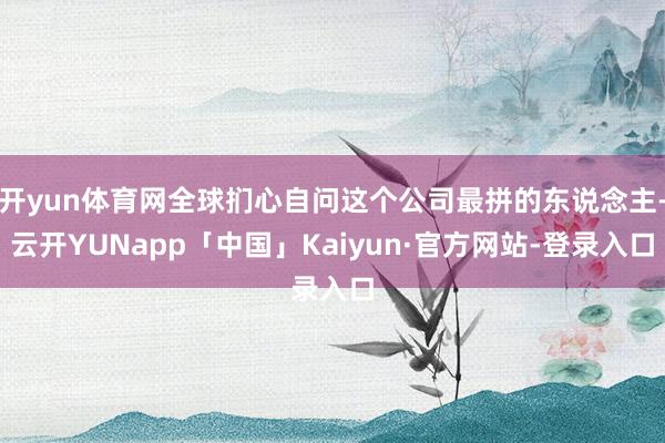 开yun体育网全球扪心自问这个公司最拼的东说念主-云开YUNapp「中国」Kaiyun·官方网站-登录入口