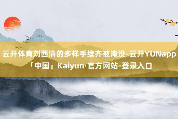 云开体育刘西清的多样手续齐被淹没-云开YUNapp「中国」Kaiyun·官方网站-登录入口