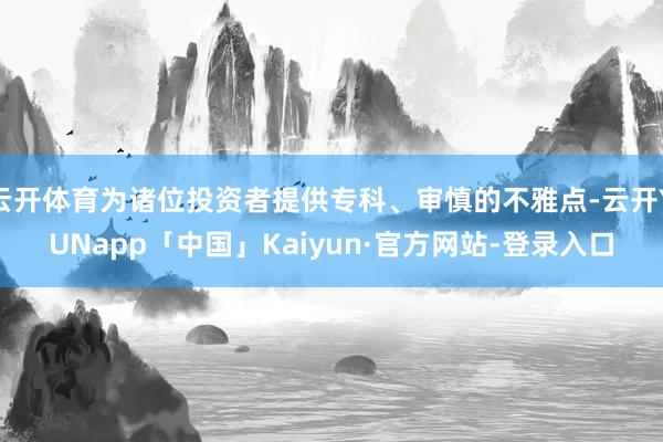 云开体育为诸位投资者提供专科、审慎的不雅点-云开YUNapp「中国」Kaiyun·官方网站-登录入口