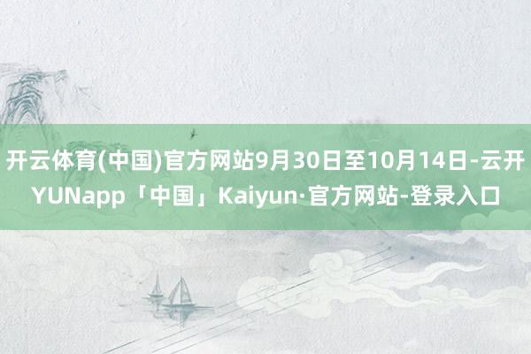 开云体育(中国)官方网站9月30日至10月14日-云开YUNapp「中国」Kaiyun·官方网站-登录入口