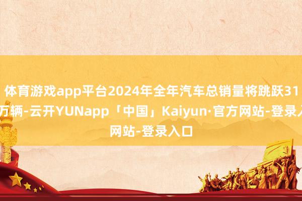 体育游戏app平台2024年全年汽车总销量将跳跃3100万辆-云开YUNapp「中国」Kaiyun·官方网站-登录入口