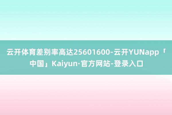 云开体育差别率高达25601600-云开YUNapp「中国」Kaiyun·官方网站-登录入口