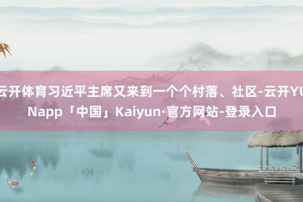 云开体育习近平主席又来到一个个村落、社区-云开YUNapp「中国」Kaiyun·官方网站-登录入口