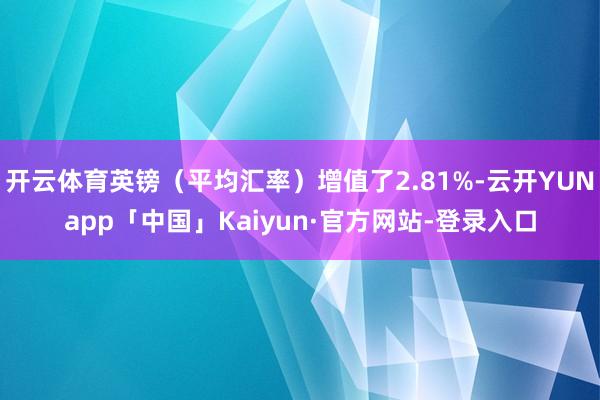 开云体育英镑（平均汇率）增值了2.81%-云开YUNapp「中国」Kaiyun·官方网站-登录入口