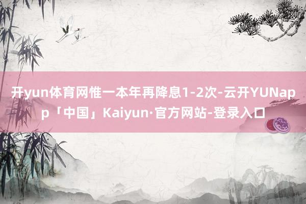 开yun体育网惟一本年再降息1-2次-云开YUNapp「中国」Kaiyun·官方网站-登录入口
