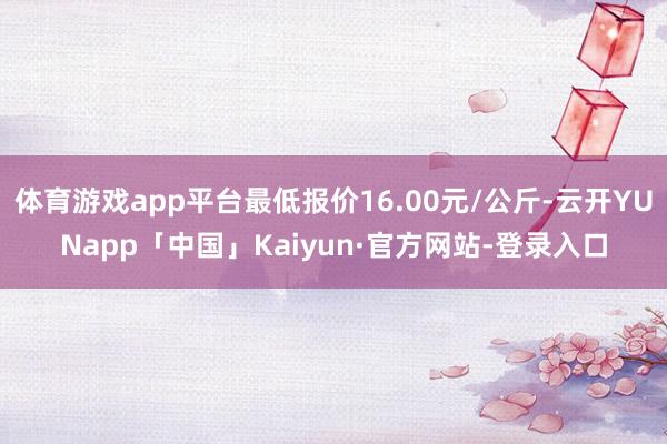 体育游戏app平台最低报价16.00元/公斤-云开YUNapp「中国」Kaiyun·官方网站-登录入口
