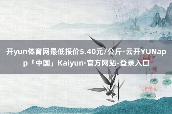 开yun体育网最低报价5.40元/公斤-云开YUNapp「中国」Kaiyun·官方网站-登录入口