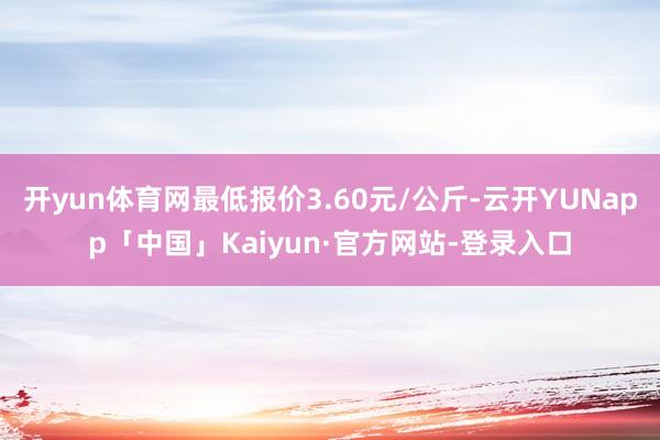 开yun体育网最低报价3.60元/公斤-云开YUNapp「中国」Kaiyun·官方网站-登录入口