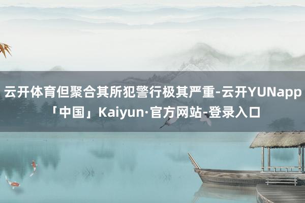 云开体育但聚合其所犯警行极其严重-云开YUNapp「中国」Kaiyun·官方网站-登录入口