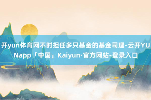开yun体育网不时担任多只基金的基金司理-云开YUNapp「中国」Kaiyun·官方网站-登录入口