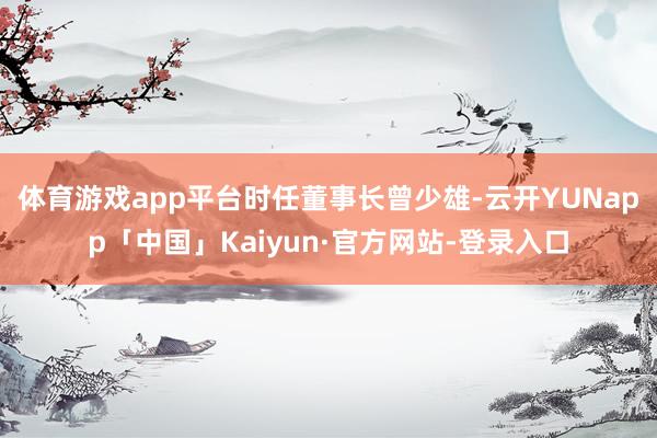 体育游戏app平台　　时任董事长曾少雄-云开YUNapp「中国」Kaiyun·官方网站-登录入口