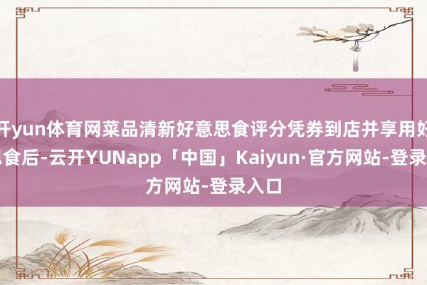 开yun体育网菜品清新好意思食评分凭券到店并享用好意思食后-云开YUNapp「中国」Kaiyun·官方网站-登录入口