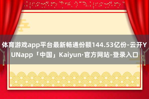 体育游戏app平台最新畅通份额144.53亿份-云开YUNapp「中国」Kaiyun·官方网站-登录入口