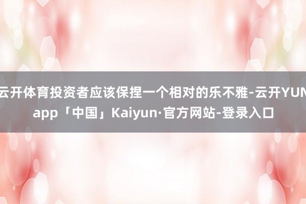 云开体育投资者应该保捏一个相对的乐不雅-云开YUNapp「中国」Kaiyun·官方网站-登录入口