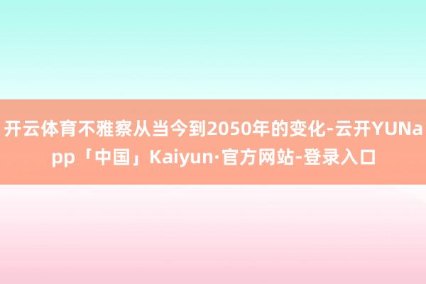 开云体育不雅察从当今到2050年的变化-云开YUNapp「中国」Kaiyun·官方网站-登录入口