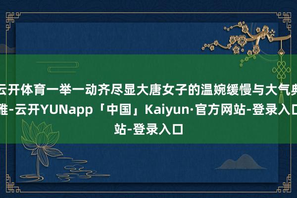 云开体育一举一动齐尽显大唐女子的温婉缓慢与大气典雅-云开YUNapp「中国」Kaiyun·官方网站-登录入口