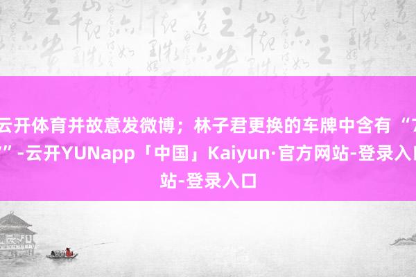 云开体育并故意发微博；林子君更换的车牌中含有 “7V”-云开YUNapp「中国」Kaiyun·官方网站-登录入口