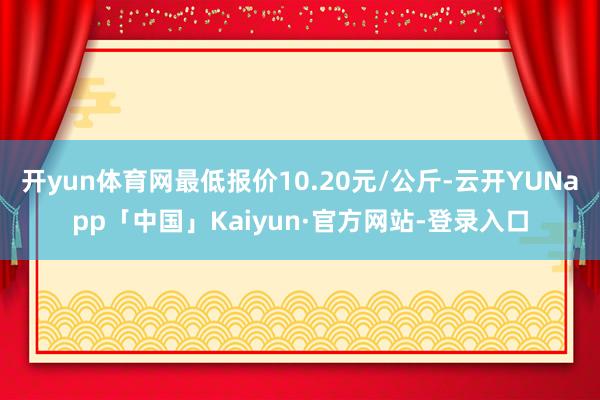 开yun体育网最低报价10.20元/公斤-云开YUNapp「中国」Kaiyun·官方网站-登录入口