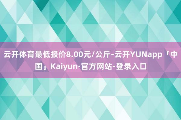 云开体育最低报价8.00元/公斤-云开YUNapp「中国」Kaiyun·官方网站-登录入口
