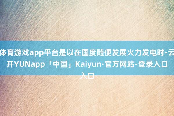 体育游戏app平台是以在国度随便发展火力发电时-云开YUNapp「中国」Kaiyun·官方网站-登录入口