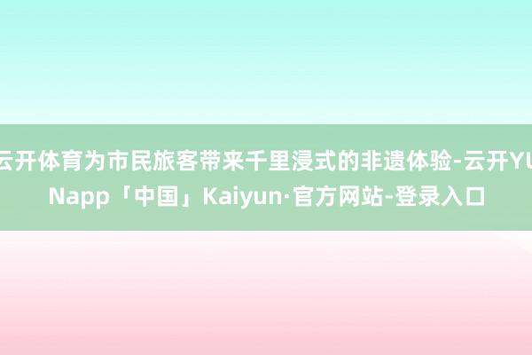 云开体育为市民旅客带来千里浸式的非遗体验-云开YUNapp「中国」Kaiyun·官方网站-登录入口