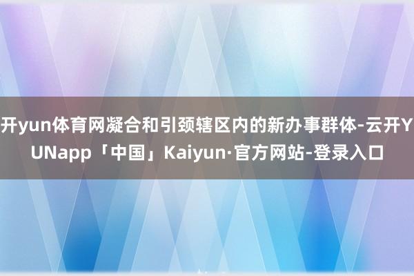 开yun体育网凝合和引颈辖区内的新办事群体-云开YUNapp「中国」Kaiyun·官方网站-登录入口