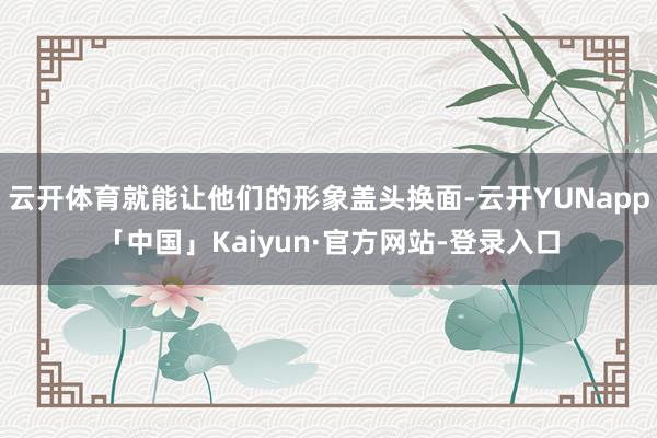 云开体育就能让他们的形象盖头换面-云开YUNapp「中国」Kaiyun·官方网站-登录入口