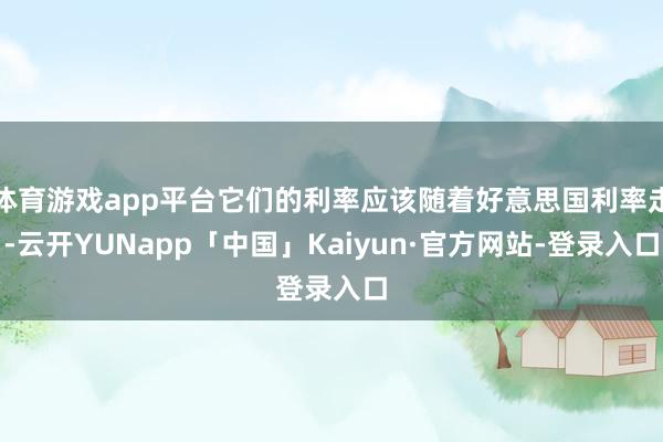体育游戏app平台它们的利率应该随着好意思国利率走-云开YUNapp「中国」Kaiyun·官方网站-登录入口