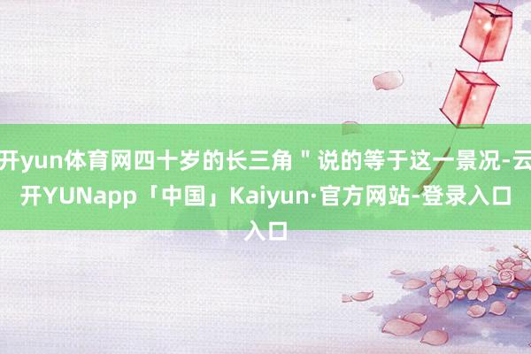 开yun体育网四十岁的长三角＂说的等于这一景况-云开YUNapp「中国」Kaiyun·官方网站-登录入口