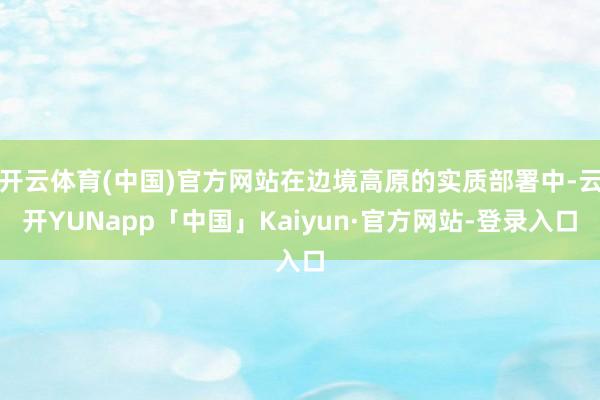开云体育(中国)官方网站在边境高原的实质部署中-云开YUNapp「中国」Kaiyun·官方网站-登录入口
