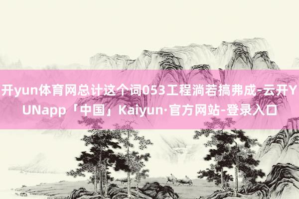 开yun体育网总计这个词053工程淌若搞弗成-云开YUNapp「中国」Kaiyun·官方网站-登录入口