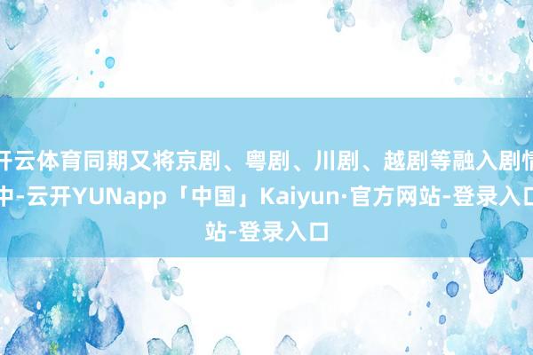 开云体育同期又将京剧、粤剧、川剧、越剧等融入剧情中-云开YUNapp「中国」Kaiyun·官方网站-登录入口