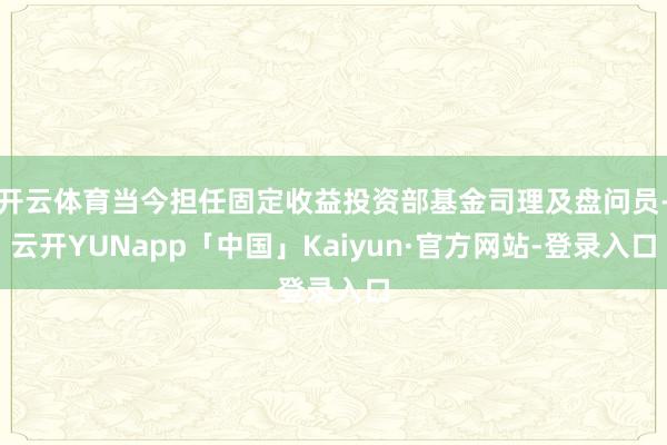 开云体育当今担任固定收益投资部基金司理及盘问员-云开YUNapp「中国」Kaiyun·官方网站-登录入口